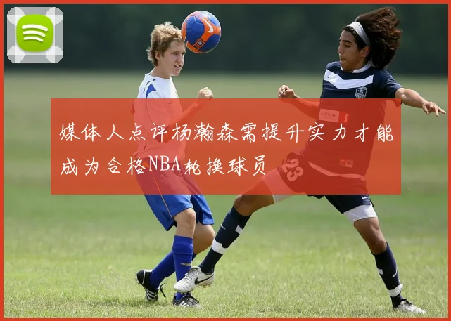 媒体人点评杨瀚森需提升实力才能成为合格NBA轮换球员