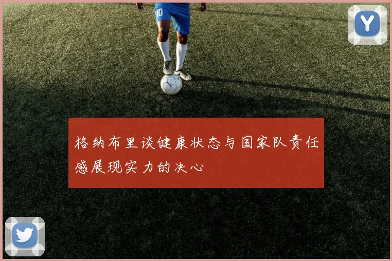 格纳布里谈健康状态与国家队责任感展现实力的决心
