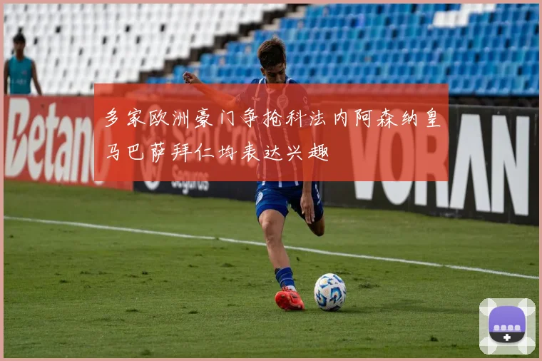 多家欧洲豪门争抢科法内阿森纳皇马巴萨拜仁均表达兴趣