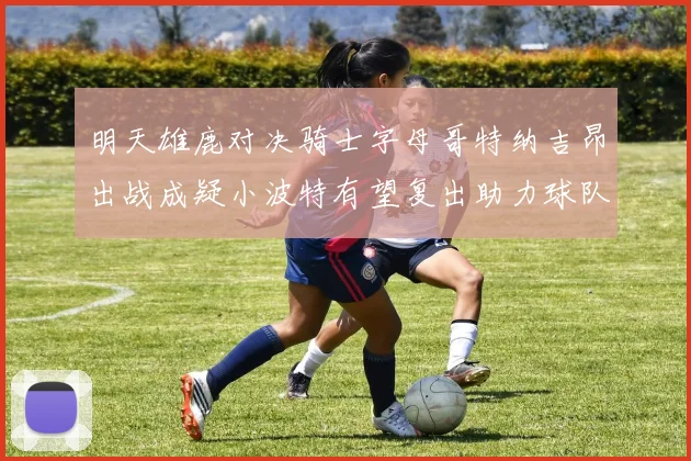 明天雄鹿对决骑士字母哥特纳吉昂出战成疑小波特有望复出助力球队