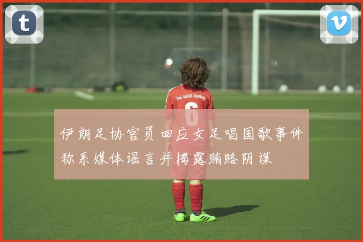 伊朗足协官员回应女足唱国歌事件称系媒体谣言并揭露贿赂阴谋