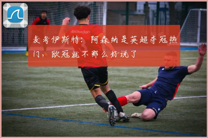 麦考伊斯特：阿森纳是英超夺冠热门，欧冠就不那么好说了