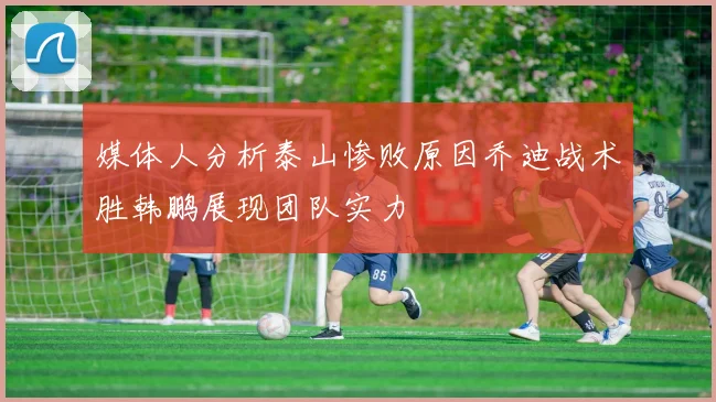 媒体人分析泰山惨败原因乔迪战术胜韩鹏展现团队实力
