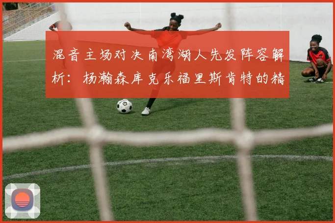 混音主场对决南湾湖人先发阵容解析：杨瀚森库克乐福里斯肯特的精彩表现