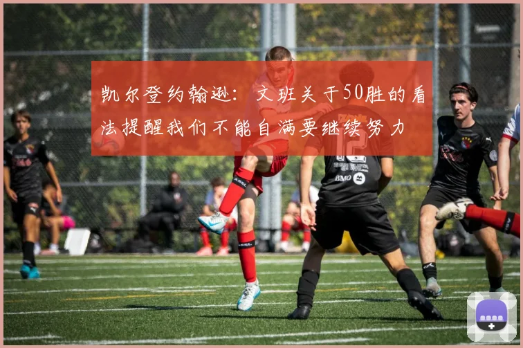 凯尔登约翰逊：文班关于50胜的看法提醒我们不能自满要继续努力