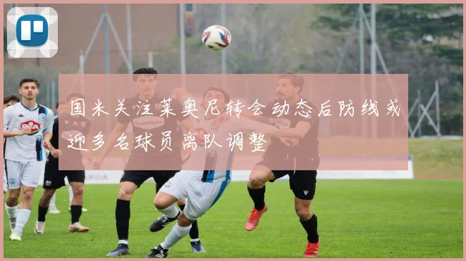 国米关注莱奥尼转会动态后防线或迎多名球员离队调整