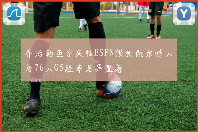 乔治钓鱼季来临ESPN预测凯尔特人与76人G5胜率差异显著
